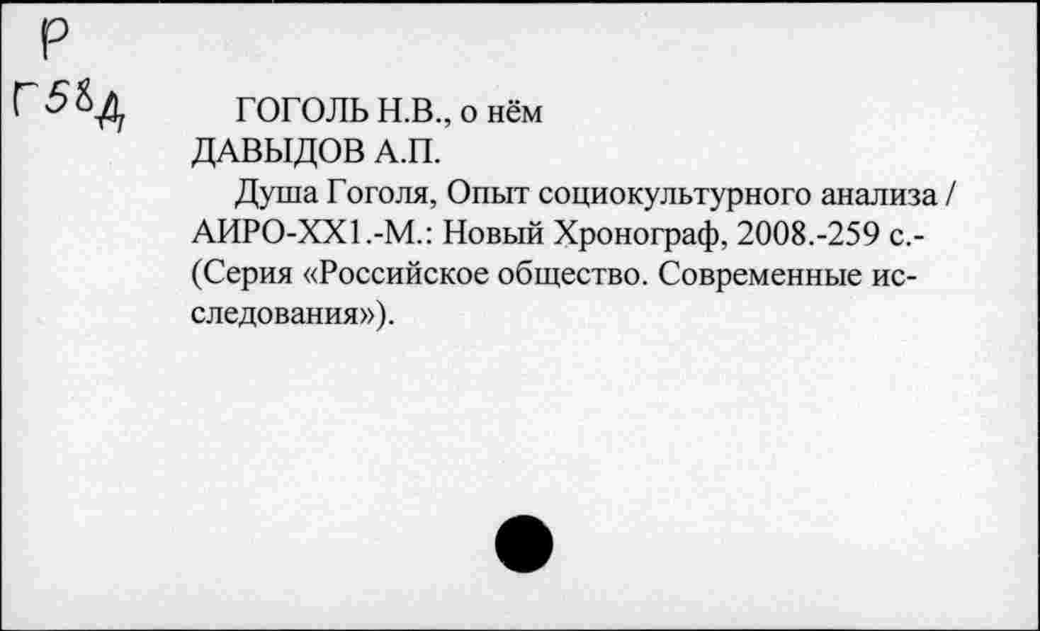 ﻿р
Г 5	ГОГОЛЬ Н.В., о нём
ДАВЫДОВ А.П.
Душа Гоголя, Опыт социокультурного анализа / АИР0-ХХ1.-М.: Новый Хронограф, 2008.-259 с,-(Серия «Российское общество. Современные исследования»).